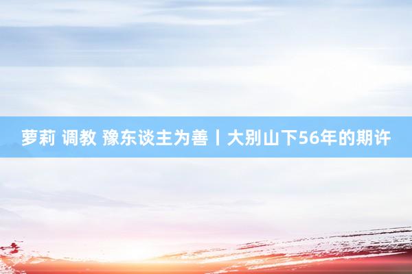 萝莉 调教 豫东谈主为善丨大别山下56年的期许