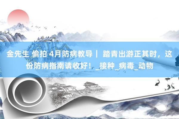 金先生 偷拍 4月防病教导｜ 踏青出游正其时，这份防病指南请收好！_接种_病毒_动物