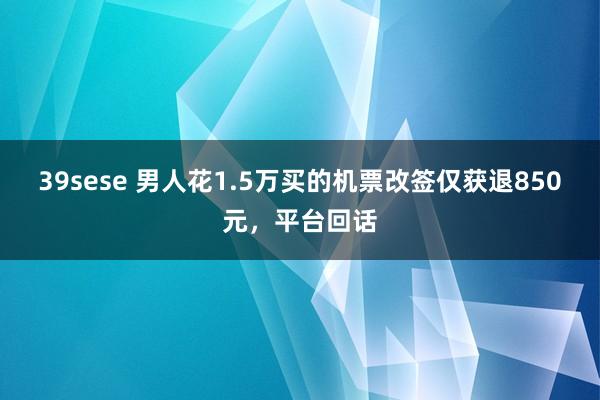 39sese 男人花1.5万买的机票改签仅获退850元，平台回话