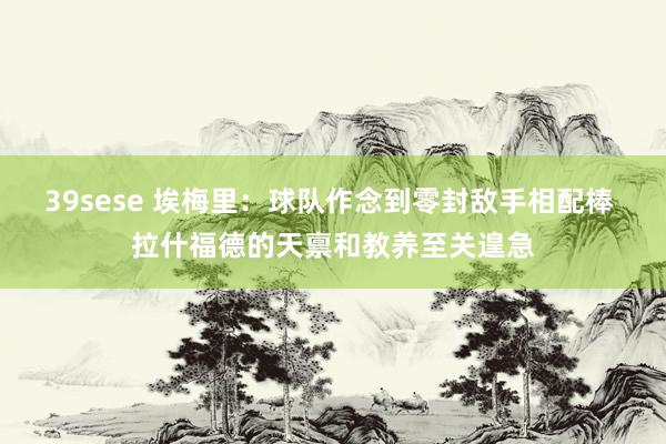 39sese 埃梅里：球队作念到零封敌手相配棒 拉什福德的天禀和教养至关遑急