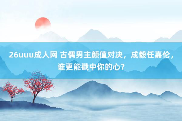 26uuu成人网 古偶男主颜值对决，成毅任嘉伦，谁更能戳中你的心？