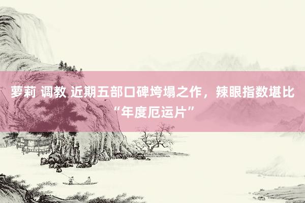 萝莉 调教 近期五部口碑垮塌之作，辣眼指数堪比“年度厄运片”