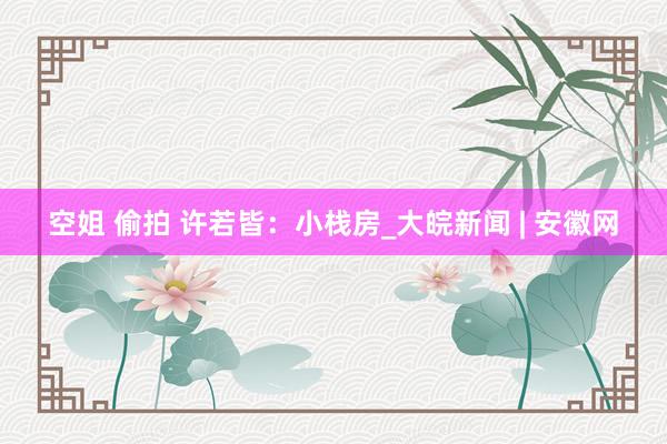 空姐 偷拍 许若皆：小栈房_大皖新闻 | 安徽网