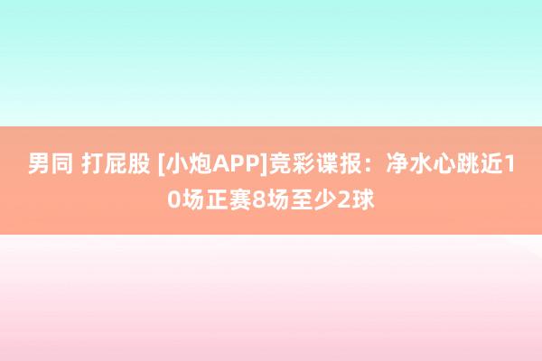 男同 打屁股 [小炮APP]竞彩谍报：净水心跳近10场正赛8场至少2球
