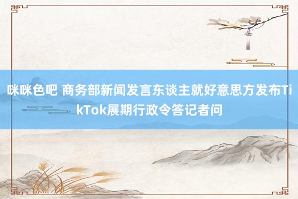 咪咪色吧 商务部新闻发言东谈主就好意思方发布TikTok展期行政令答记者问