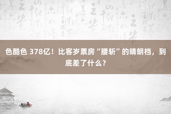 色酷色 378亿！比客岁票房“腰斩”的晴朗档，到底差了什么？