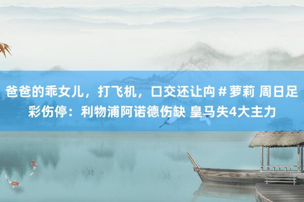 爸爸的乖女儿，打飞机，口交还让禸＃萝莉 周日足彩伤停：利物浦阿诺德伤缺 皇马失4大主力