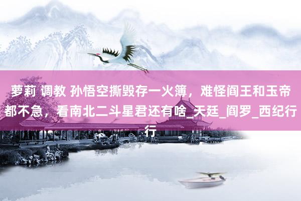 萝莉 调教 孙悟空撕毁存一火簿，难怪阎王和玉帝都不急，看南北二斗星君还有啥_天廷_阎罗_西纪行