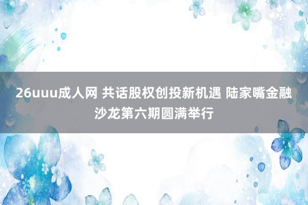 26uuu成人网 共话股权创投新机遇 陆家嘴金融沙龙第六期圆满举行