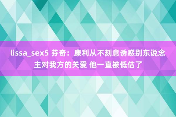 lissa_sex5 芬奇：康利从不刻意诱惑别东说念主对我方的关爱 他一直被低估了