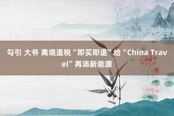 勾引 大爷 离境退税“即买即退”给“China Travel”再添新能源