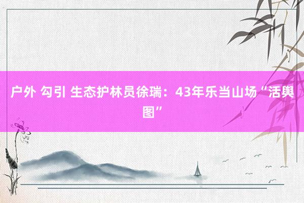户外 勾引 生态护林员徐瑞：43年乐当山场“活舆图”
