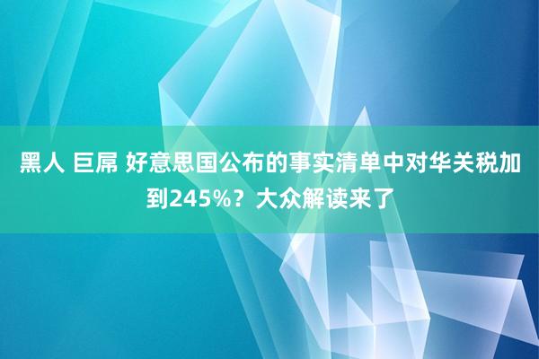 黑人 巨屌 好意思国公布的事实清单中对华关税加到245%？大众解读来了