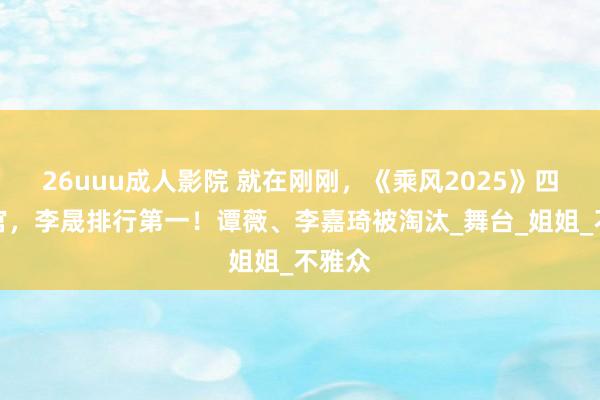 26uuu成人影院 就在刚刚，《乘风2025》四公收官，李晟排行第一！谭薇、李嘉琦被淘汰_舞台_姐姐_不雅众