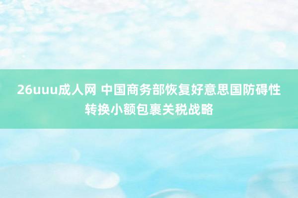 26uuu成人网 中国商务部恢复好意思国防碍性转换小额包裹关税战略
