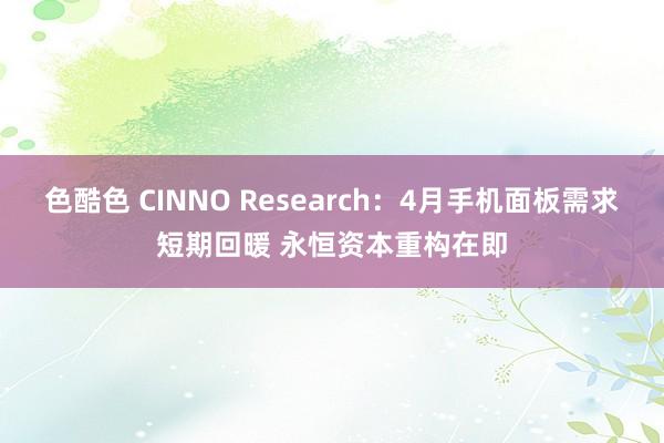 色酷色 CINNO Research：4月手机面板需求短期回暖 永恒资本重构在即