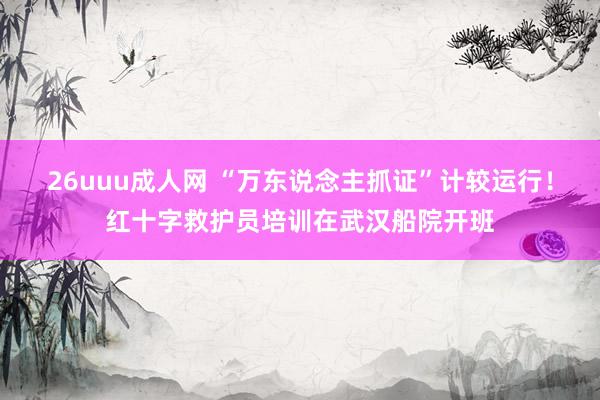 26uuu成人网 “万东说念主抓证”计较运行！红十字救护员培训在武汉船院开班