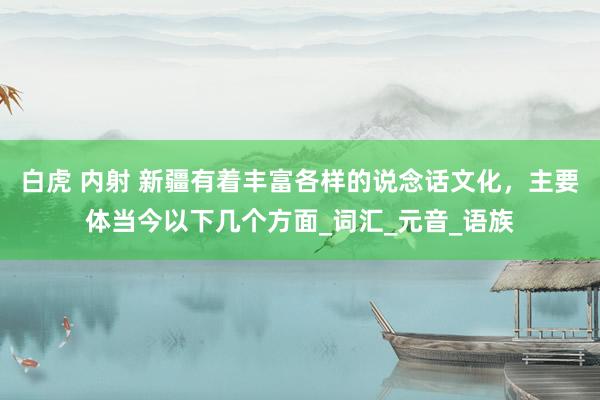 白虎 内射 新疆有着丰富各样的说念话文化，主要体当今以下几个方面_词汇_元音_语族