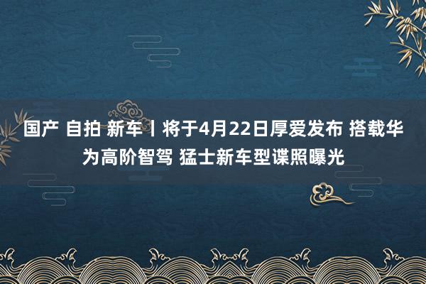 国产 自拍 新车丨将于4月22日厚爱发布 搭载华为高阶智驾 猛士新车型谍照曝光