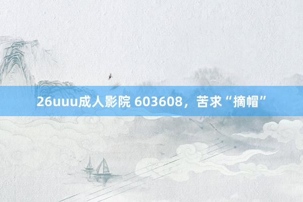 26uuu成人影院 603608，苦求“摘帽”
