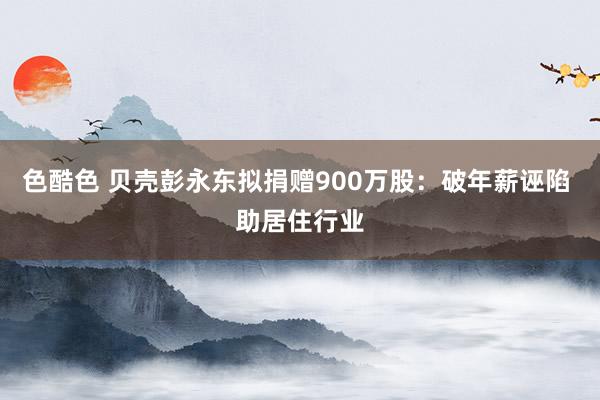 色酷色 贝壳彭永东拟捐赠900万股：破年薪诬陷 助居住行业