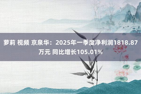 萝莉 视频 京泉华：2025年一季度净利润1818.87万元 同比增长105.01%