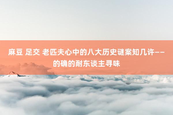 麻豆 足交 老匹夫心中的八大历史谜案知几许——的确的耐东谈主寻味