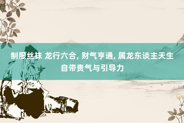 制服丝袜 龙行六合， 财气亨通， 属龙东谈主天生自带贵气与引导力