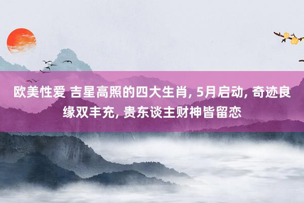 欧美性爱 吉星高照的四大生肖， 5月启动， 奇迹良缘双丰充， 贵东谈主财神皆留恋