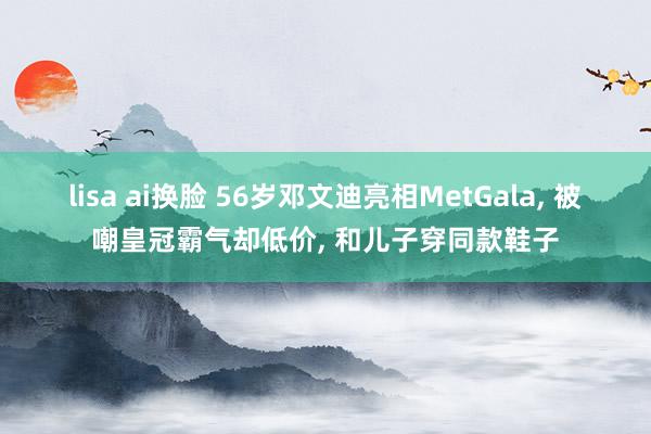 lisa ai换脸 56岁邓文迪亮相MetGala， 被嘲皇冠霸气却低价， 和儿子穿同款鞋子