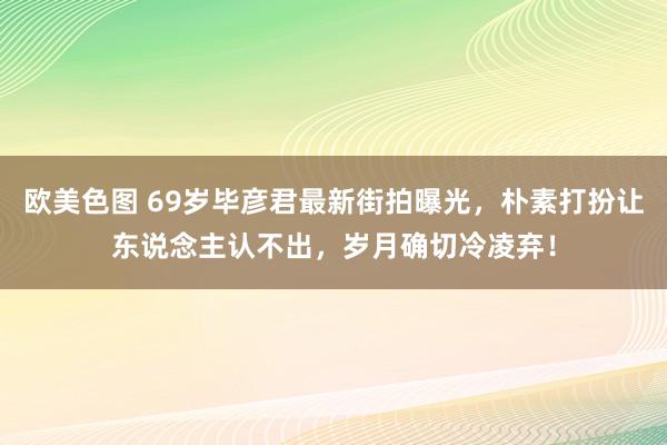 欧美色图 69岁毕彦君最新街拍曝光，朴素打扮让东说念主认不出，岁月确切冷凌弃！