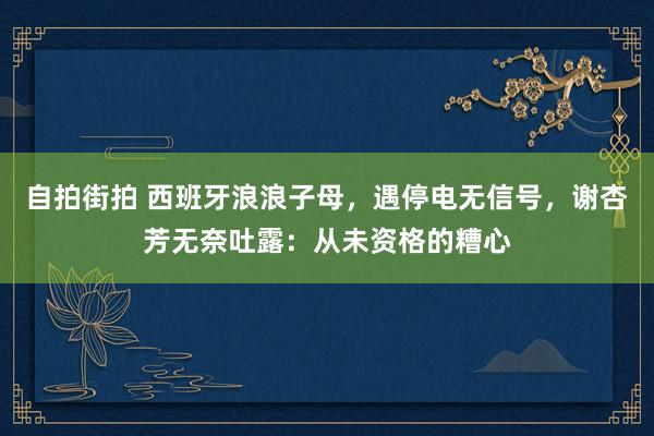 自拍街拍 西班牙浪浪子母，遇停电无信号，谢杏芳无奈吐露：从未资格的糟心