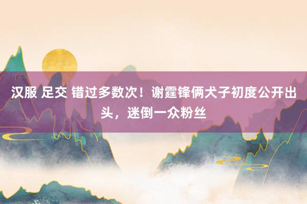 汉服 足交 错过多数次！谢霆锋俩犬子初度公开出头，迷倒一众粉丝