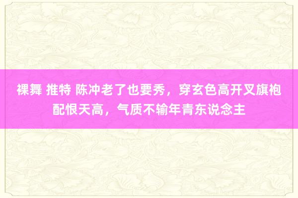 裸舞 推特 陈冲老了也要秀，穿玄色高开叉旗袍配恨天高，气质不输年青东说念主