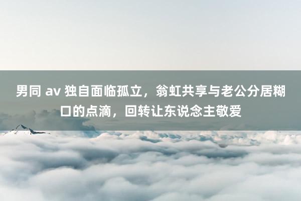 男同 av 独自面临孤立，翁虹共享与老公分居糊口的点滴，回转让东说念主敬爱