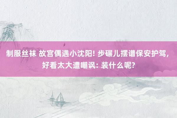 制服丝袜 故宫偶遇小沈阳! 步碾儿摆谱保安护驾， 好看太大遭嘲讽: 装什么呢?