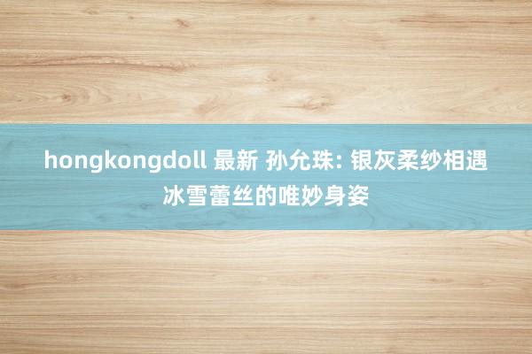 hongkongdoll 最新 孙允珠: 银灰柔纱相遇冰雪蕾丝的唯妙身姿