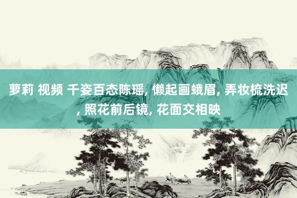萝莉 视频 千姿百态陈瑶， 懒起画蛾眉， 弄妆梳洗迟， 照花前后镜， 花面交相映