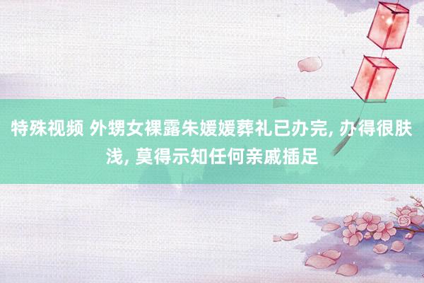特殊视频 外甥女裸露朱媛媛葬礼已办完， 办得很肤浅， 莫得示知任何亲戚插足