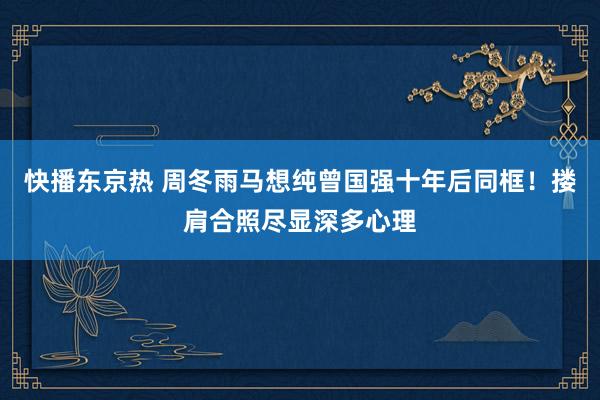 快播东京热 周冬雨马想纯曾国强十年后同框！搂肩合照尽显深多心理
