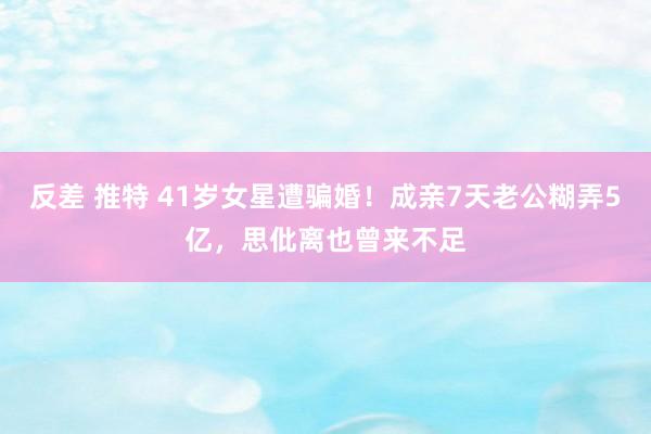 反差 推特 41岁女星遭骗婚！成亲7天老公糊弄5亿，思仳离也曾来不足