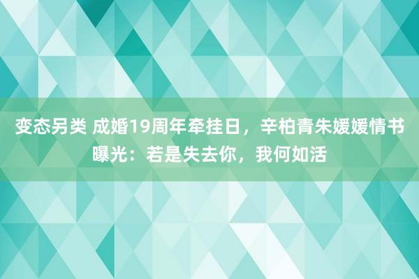 变态另类 成婚19周年牵挂日，辛柏青朱媛媛情书曝光：若是失去你，我何如活
