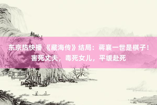 东京热快播 《藏海传》结局：蒋襄一世是棋子！害死丈夫，毒死女儿，平缓赴死