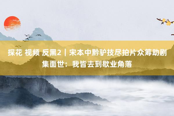 探花 视频 反黑2｜宋本中黔驴技尽拍片众筹助剧集面世：我皆去到歇业角落