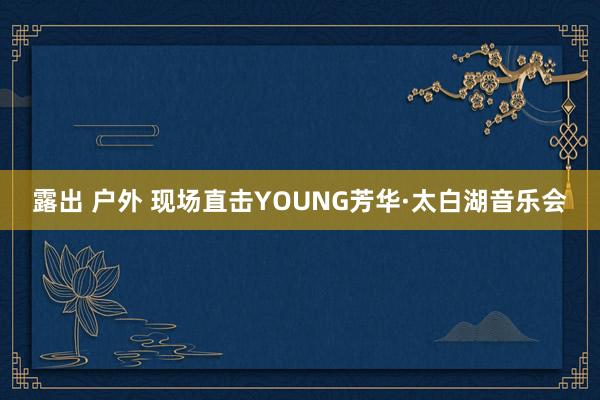 露出 户外 现场直击YOUNG芳华·太白湖音乐会