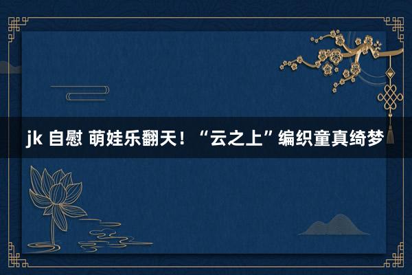 jk 自慰 萌娃乐翻天！“云之上”编织童真绮梦