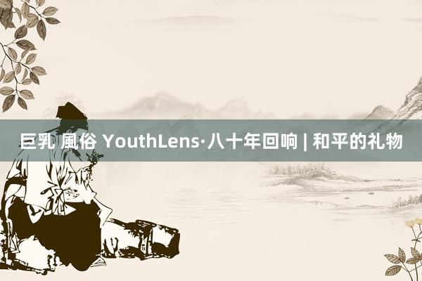 巨乳 風俗 YouthLens·八十年回响 | 和平的礼物