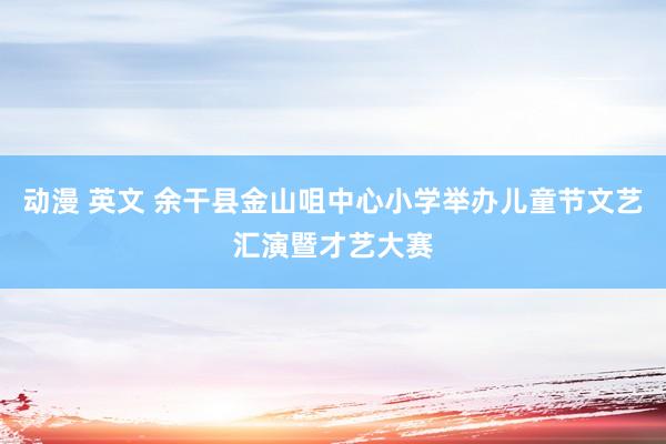 动漫 英文 余干县金山咀中心小学举办儿童节文艺汇演暨才艺大赛