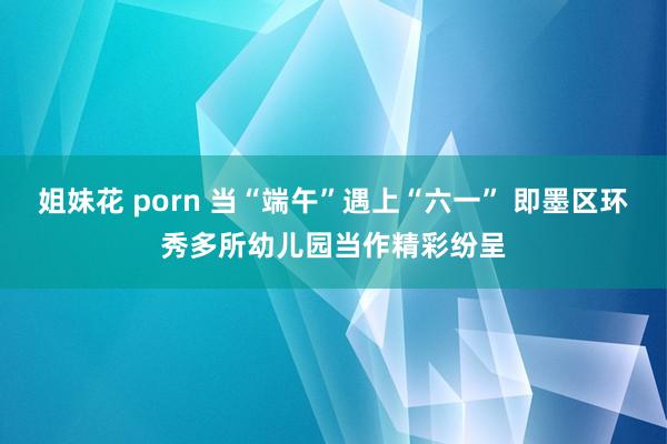 姐妹花 porn 当“端午”遇上“六一” 即墨区环秀多所幼儿园当作精彩纷呈