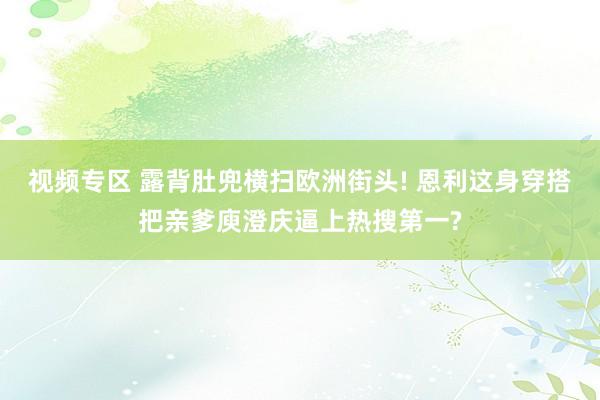 视频专区 露背肚兜横扫欧洲街头! 恩利这身穿搭把亲爹庾澄庆逼上热搜第一?